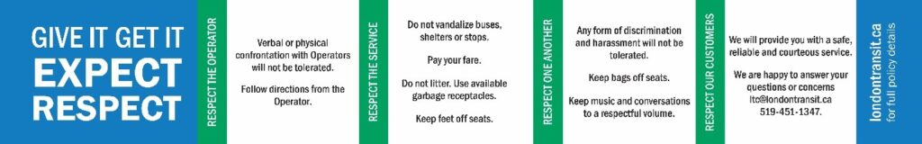 Give it. Get it. Expect Respect. Respect the Operator. Verbal or physical confrontation with Operators will not be tolerated. Follow directions from the Operator. Respect the Service. Do not vandalize buses, shelters or stops. Pay your fare. Do not litter. Use available garbage receptacles. Keep feet off seats. Respect One Another. Any form of discrimination and harassment will not be tolerated. Keep bags off seats. Keep music and conversations to a respectful volume. Respect Our Customers. We will provide you with a safe, reliable and courteous service. We are happy to answer your questions or concerns ltc@londontransit.ca or 519-451-1347. For full policy details on londontransit.ca.