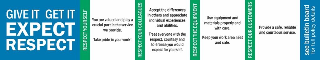 Give it. Get it. Expect Respect. Respect Yourself. You are valued and play a crucial part in the service we provide. Take pride in your work! Respect Your Colleagues. Accept the differences in others and appreciate individual experiences and abilities. Treat everyone with the respect, courtesy and tolerance you would expect for yourself. Respect the Equipment. Use equipment and materials properly and with care. Keep your work area neat and safe. Respect Our Customers. Provide a safe, reliable and courteous service. See full policy details on the bulletin boards.