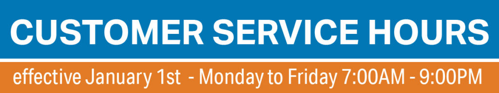 Customer Service Hours will be changed effective January 1st, 2025. Customer Service Reps will be available over the phone Monday to Friday from 7:00AM to 9:00PM. Please note that January 1st is considered a holiday and will abide by holiday hours.